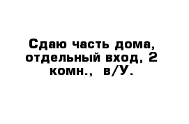 Сдаю часть дома, отдельный вход, 2 комн.,  в/У.